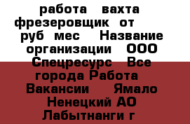 работа . вахта. фрезеровщик. от 50 000 руб./мес. › Название организации ­ ООО Спецресурс - Все города Работа » Вакансии   . Ямало-Ненецкий АО,Лабытнанги г.